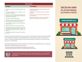 Entenda que a escolha da plataforma da sua loja virtual é uma decisão muito importante. Escolher a platafor-
ma sem pesquisar e entender suas possibilidades pode ser o fator determinante para o seu sucesso ou
fracasso. Se você quer navegar nesse mar de vendas online, assegure-se de estar em um bom barco para
não correr o risco de afundar.
Quer uma orientação mais técnica? Nos links abaixo você encontra a lista de plataformas por rank segundo
a ABCOMM - Associação Brasileira de E-commerce.
Não posso adiantar muitas informações, mas nós da minhasuperloja.com.br estamos desenvolvendo
uma plataforma que alia o melhor dos dois mundos. Continue me seguindo que em breve você vai ter
ótimas notícias. :)
ESCOLHA UMA
QUE PERMITA CRESCER
PLATAFORMA
MINHASUPERLOJA
MINHASUPERLOJA
MINHASUPERLOJA
Possibilita um maior nível de personalização da loja
virtual;
O sistema é desenhado para se adaptar às suas
necessidades especíﬁcas;
ermite que a sua loja virtual cresça e adapte-se ao
mercado com custos reduzidos quando comparada
as plataformas proprietárias;
Costumam ser sistemas mais seguros;
Há sempre empresas desenvolvendo soluções inova-
doras para customizar ainda mais a plataforma;
Possui milhares de plugins de fácil instalação disponí-
veis no mercado;
Muitas empresas oferecem suporte especializado;
É mais fácil integrar com outros sistemas como CRM
(gerenciador de relacionamento com o cliente ) ou
um ERP (controla todos os dados e processos da
empresa);
Oferece ﬂexibilidade para alterações de funcionalida-
de e layout.
Alguns plugins precisam de suporte pago pela empre-
sa que o desenvolveu;
Necessita de uma equipe técnica para suporte e
instalação;
Precisa de um servidor robusto para atender melhor
as necessidades;
Necessita conhecimento técnico para atualizar a
plataforma. Isso deve ser feito constantemente.
OPEN SOURCE
Vantagens Desvantagens
http://www.abcomm.org/noticias/pesquisa-de-plataformas-de-e-commerce/
http://www.fabricademidia.com.br/lider-no-ranking-de-plataformas-e-commerce/
 