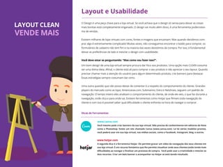 O Design é uma peça chave para a loja virtual. Se você achava que o design só servia para deixar as coisas
mais bonitas está completamente enganado. O design vai muito além disso, é uma ferramenta poderosíssi-
ma de vendas.
Existem milhares de lojas virtuais com cores, fontes e imagens que encantam. Mas quando decidimos com-
prar algo é extremamente complicado! Muitas vezes, não conseguimos encontrar o botão para comprar, os
formulários de cadastro não tem ﬁm e na maioria das vezes desistimos da compra. Por isso, é fundamental
deixar as preferências de lado e mesclar o design com usabilidade.
Um bom design de uma loja virtual sempre procura dar foco aos produtos. Uma opção mais CLEAN costuma
ser uma ótima ideia. Aﬁnal, o cliente está ali para comprar o seu produto e não apreciar o seu layout. Quando
precisar chamar mais a atenção do usuário para algum determinado produto, crie banners para destacar.
Essas estratégias sempre costumam dar certo.
Uma outra questão que não posso deixar de comentar é a respeito do comportamento do cliente. Grandes
players do mercado como as lojas: Americanas.com, Submarino, Extra e Netshoes, seguem um padrão de
navegação. O tempo inteiro eles analisam o comportamento do cliente, de onde ele veio, o que faz durante a
navegação, onde clica e para onde vai. Existem ferramentas como Hotjar que ﬁlmam toda navegação do
cliente e com isso é possível saber qual diﬁculdade o cliente enfrenta na hora de navegar e comprar.
Layout e Usabilidade
Você mesmo pode criar banners da sua loja virtual. Não precisa de conhecimento em editores de fotos
como o Photoshop. Existe um site chamado Canva (www.canva.com). Lá há vários modelos prontos,
você poderá usar em sua loja virtual, nas mídias sociais, como o Facebook, Instagram, blog, e outros.
A segunda dica é a ferramenta Hotjar. Ele permite gravar um vídeo da navegação dos seus clientes em
sua loja virtual. É um recurso fantástico que lhe permite visualizar onde seus clientes estão tendo mais
diﬁculdades ao navegar e ﬁnalizar um processo de compra. Você pode usar a criatividade e mesclar os
dois recursos. Criar um belo banner e acompanhar no Hotjar se está dando resultado.
www.canva.com
www.hotjar.com
LAYOUT CLEAN
VENDE MAIS
Dicas de Ferramentas
Você deve estar se perguntando: "Mas como vou fazer isso?".
 