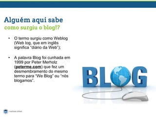 • O termo surgiu como Weblog
(Web log, que em inglês
significa “diário da Web”);
• A palavra Blog foi cunhada em
1999 por Peter Merholz
(peterme.com) que fez um
desmembramento do mesmo
termo para “We Blog” ou “nós
blogamos”.
 