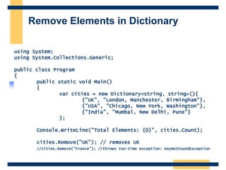 Remove Elements in Dictionary
using System;
using System.Collections.Generic;
public class Program
{
public static void Main()
{
var cities = new Dictionary<string, string>(){
{"UK", "London, Manchester, Birmingham"},
{"USA", "Chicago, New York, Washington"},
{"India", "Mumbai, New Delhi, Pune"}
};
Console.WriteLine("Total Elements: {0}", cities.Count);
cities.Remove("UK"); // removes UK
//cities.Remove("France"); //throws run-time exception: KeyNotFoundException
 