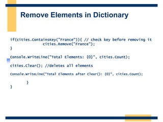 Remove Elements in Dictionary
if(cities.ContainsKey("France")){ // check key before removing it
cities.Remove("France");
}
Console.WriteLine("Total Elements: {0}", cities.Count);
cities.Clear(); //deletes all elements
Console.WriteLine("Total Elements after Clear(): {0}", cities.Count);
}
}
 