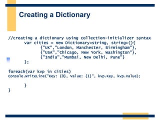 Creating a Dictionary
//creating a dictionary using collection-initializer syntax
var cities = new Dictionary<string, string>(){
{"UK","London, Manchester, Birmingham"},
{"USA","Chicago, New York, Washington"},
{"India","Mumbai, New Delhi, Pune"}
};
foreach(var kvp in cities)
Console.WriteLine("Key: {0}, Value: {1}", kvp.Key, kvp.Value);
}
}
 