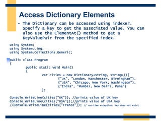 Access Dictionary Elements
• The Dictionary can be accessed using indexer.
Specify a key to get the associated value. You can
also use the ElementAt() method to get a
KeyValuePair from the specified index.
using System;
using System.Linq;
using System.Collections.Generic;
public class Program
{
public static void Main()
{
var cities = new Dictionary<string, string>(){
{"UK", "London, Manchester, Birmingham"},
{"USA", "Chicago, New York, Washington"},
{"India", "Mumbai, New Delhi, Pune"}
};
Console.WriteLine(cities["UK"]); //prints value of UK key
Console.WriteLine(cities["USA"]);//prints value of USA key
//Console.WriteLine(cities["France"]); // run-time exception: Key does not exist
 