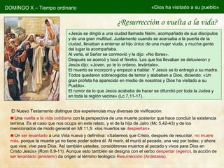 DOMINGO X – Tiempo ordinario «Dios ha visitado a su pueblo»
«Jesús se dirigió a una ciudad llamada Naím, acompañado de sus discípulos
y de una gran multitud. Justamente cuando se acercaba a la puerta de la
ciudad, llevaban a enterrar al hijo único de una mujer viuda, y mucha gente
del lugar la acompañaba.
Al verla, el Señor se conmovió y le dijo: «No llores».
Después se acercó y tocó el féretro. Los que los llevaban se detuvieron y
Jesús dijo: «Joven, yo te lo ordeno, levántate».
El muerto se incorporó y empezó a hablar. Y Jesús se lo entregó a su madre.
Todos quedaron sobrecogidos de temor y alababan a Dios, diciendo: «Un
gran profeta ha aparecido en medio de nosotros y Dios ha visitado a su
Pueblo».
El rumor de lo que Jesús acababa de hacer se difundió por toda la Judea y
en toda la región vecina» (Lc 7,11-17).
¿Resurrección o vuelta a la vida?
El Nuevo Testamento distingue dos experiencias muy diversas de vivificación:
Una vuelta a la vida cotidiana con la perspectiva de una muerte posterior que hace concluir la existencia
terrena. Es el caso que nos ocupa en este relato, y el de la hija de Jairo (Mc 5,42-43) y de los
mencionados de modo general en Mt 11,5: «los muertos se despiertan».
Un ser levantado a una Vida nueva y definitiva: «Sabemos que Cristo, después de resucitar, no muere
más, porque la muerte ya no tiene poder sobre él. Al morir, él murió al pecado, una vez por todas; y ahora
que vive, vive para Dios. Así también ustedes, considérense muertos al pecado y vivos para Dios en
Cristo Jesús» (Rom 6,9-11). Aunque esto también se designa con el verbo despertar (egeiro), la acción de
ser levantado (anistemi) da origen al término teológico Resurrección (Anástasis).
 