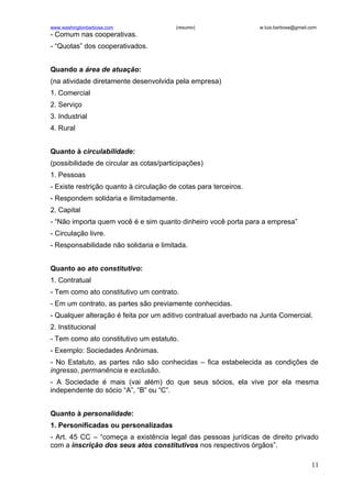 www.washingtonbarbosa.com                (resumo)                 w.luis.barbosa@gmail.com
- Comum nas cooperativas.
- “Quotas” dos cooperativados.


Quando a área de atuação:
(na atividade diretamente desenvolvida pela empresa)
1. Comercial
2. Serviço
3. Industrial
4. Rural


Quanto à circulabilidade:
(possibilidade de circular as cotas/participações)
1. Pessoas
- Existe restrição quanto à circulação de cotas para terceiros.
- Respondem solidaria e ilimitadamente.
2. Capital
- “Não importa quem você é e sim quanto dinheiro você porta para a empresa”
- Circulação livre.
- Responsabilidade não solidaria e limitada.


Quanto ao ato constitutivo:
1. Contratual
- Tem como ato constitutivo um contrato.
- Em um contrato, as partes são previamente conhecidas.
- Qualquer alteração é feita por um aditivo contratual averbado na Junta Comercial.
2. Institucional
- Tem como ato constitutivo um estatuto.
- Exemplo: Sociedades Anônimas.
- No Estatuto, as partes não são conhecidas – fica estabelecida as condições de
ingresso, permanência e exclusão.
- A Sociedade é mais (vai além) do que seus sócios, ela vive por ela mesma
independente do sócio “A”, “B” ou “C”.


Quanto à personalidade:
1. Personificadas ou personalizadas
- Art. 45 CC – “começa a existência legal das pessoas jurídicas de direito privado
com a inscrição dos seus atos constitutivos nos respectivos órgãos”.

                                                                                       11
 