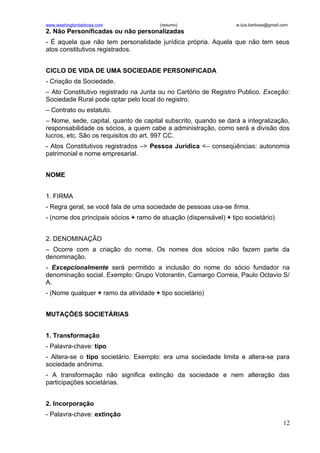 www.washingtonbarbosa.com              (resumo)                   w.luis.barbosa@gmail.com
2. Não Personificadas ou não personalizadas
- É aquela que não tem personalidade jurídica própria. Aquela que não tem seus
atos constitutivos registrados.


CICLO DE VIDA DE UMA SOCIEDADE PERSONIFICADA
- Criação da Sociedade.
– Ato Constitutivo registrado na Junta ou no Cartório de Registro Publico. Exceção:
Sociedade Rural pode optar pelo local do registro.
– Contrato ou estatuto.
– Nome, sede, capital, quanto de capital subscrito, quando se dará a integralização,
responsabilidade os sócios, a quem cabe a administração, como será a divisão dos
lucros, etc. São os requisitos do art. 997 CC.
- Atos Constitutivos registrados –> Pessoa Jurídica <– conseqüências: autonomia
patrimonial e nome empresarial.


NOME


1. FIRMA
- Regra geral, se você fala de uma sociedade de pessoas usa-se firma.
- (nome dos principais sócios + ramo de atuação (dispensável) + tipo societário)


2. DENOMINAÇÃO
– Ocorre com a criação do nome. Os nomes dos sócios não fazem parte da
denominação.
- Excepcionalmente será permitido a inclusão do nome do sócio fundador na
denominação social. Exemplo: Grupo Votorantin, Camargo Correia, Paulo Octavio S/
A.
- (Nome qualquer + ramo da atividade + tipo societário)


MUTAÇÕES SOCIETÁRIAS


1. Transformação
- Palavra-chave: tipo
- Altera-se o tipo societário. Exemplo: era uma sociedade limita e altera-se para
sociedade anônima.
- A transformação não significa extinção da sociedade e nem alteração das
participações societárias.


2. Incorporação
- Palavra-chave: extinção
                                                                                       12
 