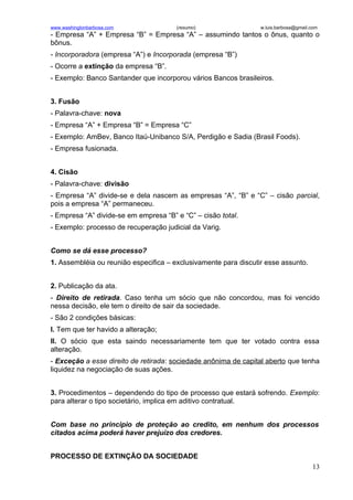 www.washingtonbarbosa.com              (resumo)                  w.luis.barbosa@gmail.com
- Empresa “A” + Empresa “B” = Empresa “A” – assumindo tantos o ônus, quanto o
bônus.
- Incorporadora (empresa “A”) e Incorporada (empresa “B”)
- Ocorre a extinção da empresa “B”.
- Exemplo: Banco Santander que incorporou vários Bancos brasileiros.


3. Fusão
- Palavra-chave: nova
- Empresa “A” + Empresa “B” = Empresa “C”
- Exemplo: AmBev, Banco Itaú-Unibanco S/A, Perdigão e Sadia (Brasil Foods).
- Empresa fusionada.


4. Cisão
- Palavra-chave: divisão
- Empresa “A” divide-se e dela nascem as empresas “A”, “B” e “C” – cisão parcial,
pois a empresa “A” permaneceu.
- Empresa “A” divide-se em empresa “B” e “C” – cisão total.
- Exemplo: processo de recuperação judicial da Varig.


Como se dá esse processo?
1. Assembléia ou reunião especifica – exclusivamente para discutir esse assunto.


2. Publicação da ata.
- Direito de retirada. Caso tenha um sócio que não concordou, mas foi vencido
nessa decisão, ele tem o direito de sair da sociedade.
- São 2 condições básicas:
I. Tem que ter havido a alteração;
II. O sócio que esta saindo necessariamente tem que ter votado contra essa
alteração.
- Exceção a esse direito de retirada: sociedade anônima de capital aberto que tenha
liquidez na negociação de suas ações.


3. Procedimentos – dependendo do tipo de processo que estará sofrendo. Exemplo:
para alterar o tipo societário, implica em aditivo contratual.


Com base no principio de proteção ao credito, em nenhum dos processos
citados acima poderá haver prejuízo dos credores.


PROCESSO DE EXTINÇÃO DA SOCIEDADE
                                                                                      13
 