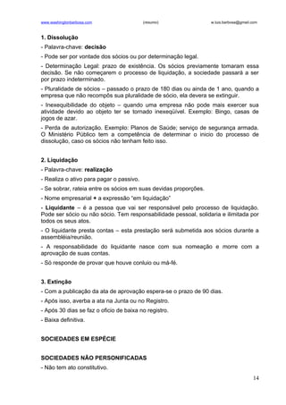 www.washingtonbarbosa.com                 (resumo)                w.luis.barbosa@gmail.com



1. Dissolução
- Palavra-chave: decisão
- Pode ser por vontade dos sócios ou por determinação legal.
- Determinação Legal: prazo de existência. Os sócios previamente tomaram essa
decisão. Se não começarem o processo de liquidação, a sociedade passará a ser
por prazo indeterminado.
- Pluralidade de sócios – passado o prazo de 180 dias ou ainda de 1 ano, quando a
empresa que não recompôs sua pluralidade de sócio, ela devera se extinguir.
- Inexequibilidade do objeto – quando uma empresa não pode mais exercer sua
atividade devido ao objeto ter se tornado inexeqüível. Exemplo: Bingo, casas de
jogos de azar.
- Perda de autorização. Exemplo: Planos de Saúde; serviço de segurança armada.
O Ministério Público tem a competência de determinar o inicio do processo de
dissolução, caso os sócios não tenham feito isso.


2. Liquidação
- Palavra-chave: realização
- Realiza o ativo para pagar o passivo.
- Se sobrar, rateia entre os sócios em suas devidas proporções.
- Nome empresarial + a expressão “em liquidação”
- Liquidante – é a pessoa que vai ser responsável pelo processo de liquidação.
Pode ser sócio ou não sócio. Tem responsabilidade pessoal, solidaria e ilimitada por
todos os seus atos.
- O liquidante presta contas – esta prestação será submetida aos sócios durante a
assembléia/reunião.
- A responsabilidade do liquidante nasce com sua nomeação e morre com a
aprovação de suas contas.
- Só responde de provar que houve conluio ou má-fé.


3. Extinção
- Com a publicação da ata de aprovação espera-se o prazo de 90 dias.
- Após isso, averba a ata na Junta ou no Registro.
- Após 30 dias se faz o oficio de baixa no registro.
- Baixa definitiva.


SOCIEDADES EM ESPÉCIE


SOCIEDADES NÃO PERSONIFICADAS
- Não tem ato constitutivo.
                                                                                       14
 