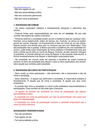 www.washingtonbarbosa.com              (resumo)                  w.luis.barbosa@gmail.com
- Não tem registro do ato.
- Não tem personalidade jurídica.
- Não tem autonomia patrimonial.
- Não tem nome empresarial.


1. SOCIEDADE EM COMUM
- Os sócios respondem solidaria e ilimitadamente (atingindo o patrimônio dos
sócios).
- Pode-se limitar essa responsabilidade por meio de um contrato. Só que este
contrato não poderá ser oposto a terceiros.
- Terceiros externos a sociedade podem provar a existência dela por qualquer meio.
Exemplo: prova testemunhal, ordem de serviço, etc. Contudo, os sócios só podem
provar por escrito. Exemplo: um financiamento é feito em nome de um dos sócios.
Raquel compra uma Kombi para usar no comercio que tem com Washington. Uma
das prestações não é quitada. O Banco provando a existência de uma sociedade em
comum, pode então incluir Washington de forma solidaria e ilimitadamente para que
quite a divida que foi feita em nome de Raquel. Contudo, se eles resolvem extinguir
a sociedade, e a Kombi estando em nome de Raquel, e não havendo nada escrito, a
Kombi necessariamente é de Raquel, e Washington nada poderá fazer.
- Na sociedade em comum pode ser exercido o beneficio de ordem (vende-se
primeiro os bens da sociedade para depois ir para os bens particulares dos sócios),
salvo aquele que contratou pela sociedade.


2. SOCIEDADE EM CONTA DE PARTICIPAÇÃO
- Sócio oculto ou sócio participante – não administra, não é responsável e não dá
nome a sociedade.
- Sócio ostensivo – é aquele que administra a sociedade. É responsável solidaria e
ilimitadamente. É aquele que dá nome a sociedade. É aquele que atua como
empresário.
- O contrato feito entre a sociedade e o sócio oculto estabelece responsabilidades e
participações. Esse contrato só não pode opor a terceiros.
- O registro do contrato em sociedade em conta de participação não adquire
personalidade jurídica.
- A sociedade em conta de participação, por não ser personificada, não usará nem
firma nem denominação.
- A sociedade em conta de participação exercera a atividade empresarial sob o
nome do sócio ostensivo.


SOCIEDADES PERSONIFICADAS
- Tem ato constitutivo.
- Tem registro do ato.
- Tem personalidade jurídica.

                                                                                      15
 