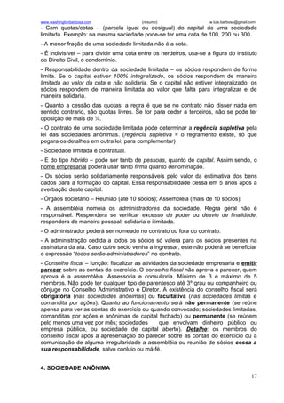 www.washingtonbarbosa.com                (resumo)                   w.luis.barbosa@gmail.com
- Com quotas/cotas – (parcela igual ou desigual) do capital de uma sociedade
limitada. Exemplo: na mesma sociedade pode-se ter uma cota de 100, 200 ou 300.
- A menor fração de uma sociedade limitada não é a cota.
- É indivisível – para dividir uma cota entre os herdeiros, usa-se a figura do instituto
do Direito Civil, o condomínio.
- Responsabilidade dentro da sociedade limitada – os sócios respondem de forma
limita. Se o capital estiver 100% integralizado, os sócios respondem de maneira
limitada ao valor da cota e não solidaria. Se o capital não estiver integralizado, os
sócios respondem de maneira limitada ao valor que falta para integralizar e de
maneira solidaria.
- Quanto a cessão das quotas: a regra é que se no contrato não disser nada em
sentido contrario, são quotas livres. Se for para ceder a terceiros, não se pode ter
oposição de mais de ¼.
- O contrato de uma sociedade limitada pode determinar a regência supletiva pela
lei das sociedades anônimas. (regência supletiva = o regramento existe, só que
pegara os detalhes em outra lei; para complementar)
- Sociedade limitada é contratual.
- É do tipo hibrido – pode ser tanto de pessoas, quanto de capital. Assim sendo, o
nome empresarial poderá usar tanto firma quanto denominação.
- Os sócios serão solidariamente responsáveis pelo valor da estimativa dos bens
dados para a formação do capital. Essa responsabilidade cessa em 5 anos após a
averbação deste capital.
- Órgãos societário – Reunião (até 10 sócios); Assembléia (mais de 10 sócios);
- A assembléia nomeia os administradores da sociedade. Regra geral não é
responsável. Respondera se verificar excesso de poder ou desvio de finalidade,
respondera de maneira pessoal, solidária e ilimitada.
- O administrador poderá ser nomeado no contrato ou fora do contrato.
- A administração cedida a todos os sócios só valera para os sócios presentes na
assinatura da ata. Caso outro sócio venha a ingressar, este não poderá se beneficiar
o expressão “todos serão administradores” no contrato.
- Conselho fiscal – função: fiscalizar as atividades da sociedade empresaria e emitir
parecer sobre as contas do exercício. O conselho fiscal não aprova o parecer, quem
aprova é a assembléia. Assessoria e consultoria. Mínimo de 3 e máximo de 5
membros. Não pode ter qualquer tipo de parentesco até 3º grau ou companheiro ou
cônjuge no Conselho Administrativo e Diretor. A existência do conselho fiscal será
obrigatória (nas sociedades anônimas) ou facultativa (nas sociedades limitas e
comandita por ações). Quanto ao funcionamento será não permanente (se reúne
apensa para ver as contas do exercício ou quando convocado; sociedades limitadas,
comanditas por ações e anônimas de capital fechado) ou permanente (se reúnem
pelo menos uma vez por mês; sociedades           que envolvam dinheiro público ou
empresa pública, ou sociedade de capital aberto). Detalhe: os membros do
conselho fiscal após a apresentação do parecer sobre as contas do exercício ou a
comunicação de alguma irregularidade a assembléia ou reunião de sócios cessa a
sua responsabilidade, salvo conluio ou má-fé.


4. SOCIEDADE ANÔNIMA
                                                                                         17
 