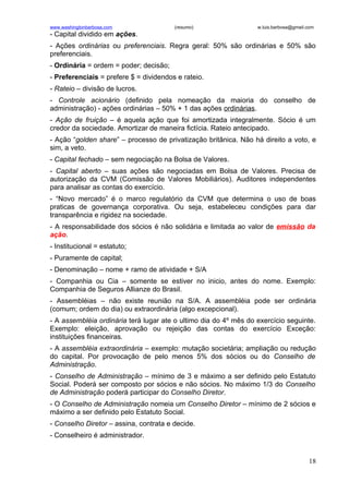 www.washingtonbarbosa.com               (resumo)                  w.luis.barbosa@gmail.com
- Capital dividido em ações.
- Ações ordinárias ou preferenciais. Regra geral: 50% são ordinárias e 50% são
preferenciais.
- Ordinária = ordem = poder; decisão;
- Preferenciais = prefere $ = dividendos e rateio.
- Rateio – divisão de lucros.
- Controle acionário (definido pela nomeação da maioria do conselho de
administração) - ações ordinárias – 50% + 1 das ações ordinárias.
- Ação de fruição – é aquela ação que foi amortizada integralmente. Sócio é um
credor da sociedade. Amortizar de maneira fictícia. Rateio antecipado.
- Ação “golden share” – processo de privatização britânica. Não há direito a voto, e
sim, a veto.
- Capital fechado – sem negociação na Bolsa de Valores.
- Capital aberto – suas ações são negociadas em Bolsa de Valores. Precisa de
autorização da CVM (Comissão de Valores Mobiliários). Auditores independentes
para analisar as contas do exercício.
- “Novo mercado” é o marco regulatório da CVM que determina o uso de boas
praticas de governança corporativa. Ou seja, estabeleceu condições para dar
transparência e rigidez na sociedade.
- A responsabilidade dos sócios é não solidária e limitada ao valor de emissão da
ação.
- Institucional = estatuto;
- Puramente de capital;
- Denominação – nome + ramo de atividade + S/A
- Companhia ou Cia – somente se estiver no inicio, antes do nome. Exemplo:
Companhia de Seguros Allianze do Brasil.
- Assembléias – não existe reunião na S/A. A assembléia pode ser ordinária
(comum; ordem do dia) ou extraordinária (algo excepcional).
- A assembléia ordinária terá lugar ate o ultimo dia do 4º mês do exercício seguinte.
Exemplo: eleição, aprovação ou rejeição das contas do exercício Exceção:
instituições financeiras.
- A assembléia extraordinária – exemplo: mutação societária; ampliação ou redução
do capital. Por provocação de pelo menos 5% dos sócios ou do Conselho de
Administração.
- Conselho de Administração – mínimo de 3 e máximo a ser definido pelo Estatuto
Social. Poderá ser composto por sócios e não sócios. No máximo 1/3 do Conselho
de Administração poderá participar do Conselho Diretor.
- O Conselho de Administração nomeia um Conselho Diretor – mínimo de 2 sócios e
máximo a ser definido pelo Estatuto Social.
- Conselho Diretor – assina, contrata e decide.
- Conselheiro é administrador.


                                                                                       18
 