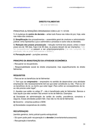 www.washingtonbarbosa.com                 (resumo)               w.luis.barbosa@gmail.com




                                DIREITO FALIMENTAR
                                  (ler a lei de falência)


PRINCIPAIS ALTERAÇÕES ORIGINADAS COM A LEI 11.101/05
1. A mudança do centro de decisão – antes tudo ficava nas mãos do juiz; hoje, esta
nas mãos dos credores.
2. Simplificação dos procedimentos – assembléia geral de credores e administrador
judicial. Uma representa o juiz e administra o processo e outra vota as decisões.
3. Redução dos prazos processuais – redução nominal dos prazos; antes o maior
prazo era de 180 dias, hoje é de 60 dias; os prazos deixam de ser impróprios (“não
há conseqüências”) e passam a ser próprios/peremptório (“se não cumprido, há
preclusão; não se pode mais exercer o direito”).
4. Percepção penal – punições severas;


PRINCIPIO DA MANUTENÇÃO DA ATIVIDADE ECONÔMICA
- Recuperar os recuperáveis;
- Responsabilidade social do direito empresarial, mas especificamente do direito
falimentar;


REQUISITOS
- Para se ter os benefícios da lei falimentar:
1. Tem que ser empresário – empresário no sentido de desenvolver uma atividade
empresarial; não necessariamente tem-se que estar constituído ou não. “Para eu ter
os benefícios da lei, eu tenho que estar legal. Para sofrer as conseqüências da lei,
eu não preciso estar legal”.
2. Aqueles que estão no artigo 2º - não é beneficiado pela lei falimentar. Bancos e
tudo aquilo que eles vendem não entram na lei de falência. Exemplos:
a) Sociedade de administração de cartão de credito, previdência, consórcio e
seguros. Essas atividades podem falir, mas não no rito da lei falimentar.
b) Governo – empresa publica e SEM;
c) Sociedades cooperativas de crédito;


RECUPERAÇÃO
(sentido genérico, tanto judicial quanto extrajudicial)
- Só quem pode pedir recuperação é o devedor (inventariante/sucessores).
- Recuperação é beneficio.
                                                                                      20
 