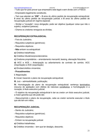 www.washingtonbarbosa.com                  (resumo)                w.luis.barbosa@gmail.com
- Tudo que for para provar que empresário esta legal e sem divida com o FISCO.
- Empresário legalmente constituído.
- Tem que atender ao “258” – 2 anos do ultimo pedido de recuperação extrajudicial;
5 anos do ultimo pedido de recuperação judicial; e 8 anos do ultimo pedido de
recuperação judicial em regime especial;
- Similar a “novação”; nova obrigação; pode ser objetiva (qualquer coisa que não o
sujeito); subjetiva (pessoa);
- Chama os credores renegocia as dividas;


RECUPERAÇÃO EXTRAJUDICIAL
- Fora do Judiciário;
- Requisitos subjetivos (genéricos);
- Requisitos objetivos:
- Não entram na extrajudicial:
a) Créditos trabalhistas;
b) Créditos tributários/previdenciários
c) Credores proprietários – arrendamento mercantil, leasing, alienação fiduciária;
d) ACC e ACE – Antecipação ou adiantamento de contrato de cambio. ACC
(importação) e ACE (exportação)
e) Dívidas/créditos vincendos;
- Procedimentos:
I. Negociação;
II. Inicial; trazendo o plano de recuperação extrajudicial;
III. Juiz – admissibilidade; publicação;
IV. Homologação do plano de recuperação extrajudicial; sentença terminativa
(recurso de apelação) com efeitos de natureza constitutiva; a homologação é a
novação; é titulo executivo judicial;
- O objetivo da recuperação extrajudicial é dar ao credor um titulo executivo judicial,
a maior garantia que ele pode dar;
- Descumprindo o plano de recuperação, cabe ao credor somente executar o titulo
que ele tem em mãos;


RECUPERAÇÃO JUDICIAL
- Dentro do Judiciário;
- Requisitos subjetivos (genéricos);
- Requisitos objetivos:
- Entram na recuperação judicial:
a) Créditos trabalhistas;
b) Créditos vincendos – tem que ter deságio, desconto;
                                                                                        21
 