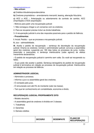 www.washingtonbarbosa.com                 (resumo)                 w.luis.barbosa@gmail.com
- Não entram:
a) Créditos tributários/previdenciários
b) Credores proprietários – arrendamento mercantil, leasing, alienação fiduciária;
c) ACC e ACE – Antecipação ou adiantamento de contrato de cambio. ACC
(importação) e ACE (exportação)
- Motivos para pedir uma recuperação judicial:
1. Não conseguiu chegar a um consenso com os credores;
2. Para se recuperar precisa incluir as divida trabalhista;
3. A recuperação judicial é uma das respostas possíveis para o pedido de falência;
- Procedimentos:
I. Inicial; Pedido – que se processe a recuperação judicial;
II. Juiz – admissibilidade.
III. Aceita o pedido de recuperação – sentença de decretação da recuperação
judicial. Chama os credores; nomeia o administrador judicial; convoca a assembléia
geral dos credores; suspende por 180 dias todos os processos de juros, multas,
prescrição e execuções; é sentença interlocutória (cabe agravo) de efeitos
meramente declaratórios.
- O pedido de recuperação judicial é caminho sem volta. Ou você sai recuperado ou
falido.
- O juiz pode não aceitar o pedido. Sentença denegatória do pedido de recuperação
judicial é terminativa em relação ao processo de recuperação judicial. Interlocutória
em relação ao processo de falência.


ADMINISTRADOR JUDICIAL
- Administra o processo.
- Informa o juiz e a assembléia geral dos credores;
- É nomeado pelo juízo.
- É remunerado com até 5% do montante (valor da massa).
- Tem que ter conhecimento em contabilidade, economia e direito.


RECUPERAÇÃO JUDICIAL PROPRIAMENTE DITO
- Modelo decisório.
- A assembléia geral de credores é dividida em 3 classes:
1. Trabalhista
2. Garantias
3. Demais créditos


                                                                    PLANO DE
                              DECISÃO                DESEMPATE
                                                                    RECUPERAÇÃO
                                                                                        22
 