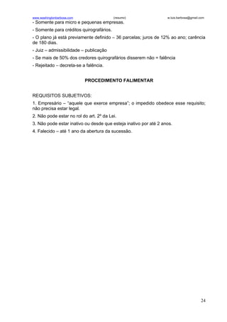 www.washingtonbarbosa.com                 (resumo)                w.luis.barbosa@gmail.com
- Somente para micro e pequenas empresas.
- Somente para créditos quirografários.
- O plano já está previamente definido – 36 parcelas; juros de 12% ao ano; carência
de 180 dias.
- Juiz – admissibilidade – publicação
- Se mais de 50% dos credores quirografários disserem não = falência
- Rejeitado – decreta-se a falência.


                            PROCEDIMENTO FALIMENTAR


REQUISITOS SUBJETIVOS:
1. Empresário – “aquele que exerce empresa”; o impedido obedece esse requisito;
não precisa estar legal.
2. Não pode estar no rol do art. 2º da Lei.
3. Não pode estar inativo ou desde que esteja inativo por até 2 anos.
4. Falecido – até 1 ano da abertura da sucessão.




                                                                                       24
 