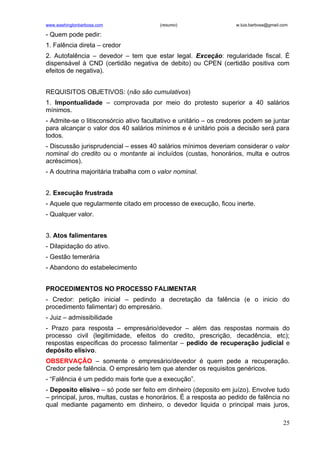 www.washingtonbarbosa.com               (resumo)                   w.luis.barbosa@gmail.com

- Quem pode pedir:
1. Falência direta – credor
2. Autofalência – devedor – tem que estar legal. Exceção: regularidade fiscal. É
dispensável à CND (certidão negativa de debito) ou CPEN (certidão positiva com
efeitos de negativa).


REQUISITOS OBJETIVOS: (não são cumulativos)
1. Impontualidade – comprovada por meio do protesto superior a 40 salários
mínimos.
- Admite-se o litisconsórcio ativo facultativo e unitário – os credores podem se juntar
para alcançar o valor dos 40 salários mínimos e é unitário pois a decisão será para
todos.
- Discussão jurisprudencial – esses 40 salários mínimos deveriam considerar o valor
nominal do credito ou o montante ai incluídos (custas, honorários, multa e outros
acréscimos).
- A doutrina majoritária trabalha com o valor nominal.


2. Execução frustrada
- Aquele que regularmente citado em processo de execução, ficou inerte.
- Qualquer valor.


3. Atos falimentares
- Dilapidação do ativo.
- Gestão temerária
- Abandono do estabelecimento


PROCEDIMENTOS NO PROCESSO FALIMENTAR
- Credor: petição inicial – pedindo a decretação da falência (e o inicio do
procedimento falimentar) do empresário.
- Juiz – admissibilidade
- Prazo para resposta – empresário/devedor – além das respostas normais do
processo civil (legitimidade, efeitos do credito, prescrição, decadência, etc);
respostas especificas do processo falimentar – pedido de recuperação judicial e
depósito elisivo.
OBSERVAÇÃO – somente o empresário/devedor é quem pede a recuperação.
Credor pede falência. O empresário tem que atender os requisitos genéricos.
- “Falência é um pedido mais forte que a execução”.
- Deposito elisivo – só pode ser feito em dinheiro (deposito em juízo). Envolve tudo
– principal, juros, multas, custas e honorários. É a resposta ao pedido de falência no
qual mediante pagamento em dinheiro, o devedor liquida o principal mais juros,

                                                                                        25
 