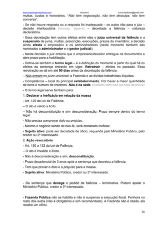 www.washingtonbarbosa.com                (resumo)                  w.luis.barbosa@gmail.com
multas, custas e honorários. “Não tem negociação, não tem desculpa, não tem
conversa”.
- Se não houve resposta ou a resposta foi inadequada – os autos irão para o juiz –
decisão interlocutória (recurso: agravo) – decretada a falência – natureza
declaratória.
- Essa decretação tem outros efeitos entre eles o juízo universal da falência e a
suspensão de juros, multas, prescrição, execuções, prazos do inventário; a decisão
ainda afasta o empresário e os administradores (neste momento também são
nomeados o administrador e o gestor judicial);
- Nesta decisão o juiz ordena que o empresário/devedor entregue os documentos e
abre prazo para a habilitação.
- Define-se também o termo legal – é a definição do momento a partir do qual há os
efeitos da sentença entrarão em vigor. Retrotrair – efeitos no passado. Essa
retrotração se dá em até 90 dias antes da decretação da falência.
– Não entram no juízo universal: a Fazenda e as dividas trabalhistas ilíquidas.
- Competência – local do principal estabelecimento. Por haver a maior quantidade
de bens e numero de credores. Não é na sede. (cuidado com isso na hora da prova)
- O termo legal serve também para:
1. Declarar a ineficácia em relação da massa
- Art. 129 da Lei de Falência.
– O ato é valido e licito.
– Não há desconstituição e sim desconsideração. Prazo sempre dentro do termo
legal.
- Não precisa comprovar dolo ou prejuízo.
- Mesmo o negócio sendo de boa-fé, será declarado ineficaz.
- Sujeito ativo: pode ser decretada de oficio, requerida pelo Ministério Público, pelo
credor ou 3º interessado.
2. Ação revocatória
- Art. 130 a 132 da Lei de Falência.
– O ato é invalido e ilícito.
- Não é desconsideração e sim, desconstituição.
- Prazo decadencial de 3 anos após a sentença que decretou a falência.
- Tem que provar o dolo e o prejuízo para a massa.
- Sujeito ativo: Ministério Público, credor ou 3º interessado.


- Da sentença que denega o pedido de falência – terminativa. Podem apelar o
Ministério Público, credor e 3º interessado.


- Fazenda Pública não se habilita e não é suspensa a execução fiscal. Penhora no
rosto dos autos (não é obrigatório e sim recomendado). A Fazenda não é citada, ela
recebe um oficio.

                                                                                        26
 