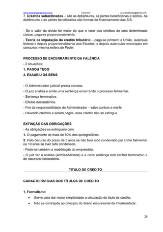 www.washingtonbarbosa.com                 (resumo)                   w.luis.barbosa@gmail.com
7. Créditos subordinados – são as debêntures, as partes beneficiarias e sócios. As
debêntures e as partes beneficiarias são formas de financiamento das S/A.


- Se o valor da divida for maior do que o valor dos créditos de uma determinada
classe, paga-se proporcionalmente.
- Teoria da imputação do credito tributário – paga-se primeiro a União, autarquia
federal e depois proporcionalmente aos Estados; e depois autarquias municipais em
concurso; mesma esfera de Poder.


PROCESSO DE ENCERRAMENTO DA FALÊNCIA
- 2 situações:
1. PAGOU TUDO
2. EXAURIU OS BENS


- O Administrador judicial presta constas.
- O juiz analisa e emite uma sentença encerrando o processo falimentar.
- Sentença terminativa.
- Efeitos declaratórios.
- Fim da responsabilidade do Administrador – salvo conluio e má-fé.
- Havendo créditos a serem pagos, esse crédito não se extingue.


EXTINÇÃO DAS OBRIGAÇÕES
- As obrigações se extinguem com:
1. O pagamento de mais de 50% dos quirografários.
2. Pelo decurso do prazo de 5 anos se não tiver sido condenado por crime falimentar
ou 10 anos se tiver sido condenado.
- Pede-se também a reabilitação do empresário.
- O juiz faz a analise (admissibilidade) e a nova sentença tem caráter terminativo e
de natureza declaratória.


                                 TITULO DE CREDITO


CARACTERÍSTICAS DOS TÍTULOS DE CREDITO


1. Formalismo
    •    Serve para dar maior simplicidade a circulação do titulo de credito.
    •    Não se contrapõe ao principio do direito empresarial da informalidade.



                                                                                          28
 