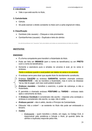 www.washingtonbarbosa.com                             (resumo)                             w.luis.barbosa@gmail.com
2. Literalidade
    •   Vale o que está escrito no titulo.


3. Cartularidade
    •   Cártula.
    •   Só pode exercer o direito constante no titulo com a carta original em mãos.


4. Classificação
    •   Cambiais (não causais) – Cheques e nota promissória
    •   Cambiariformes (causais) – Duplicata e letra de câmbio


        (no site do professor em “resumos” tem uma tabela com todas as características do titulo de credito)



INSTITUTOS


ENDOSSO
    •   É a forma competente para transferir a titularidade do titulo.
    •   Pode ser feito em BRANCO (sem o nome do beneficiário) ou em PRETO
        (com o nome do beneficiário).
    •   Somente a assinatura pura e simples no anverso é aval, já no verso é
        endosso.
        Tanto o endosso quanto o aval podem ser dados no verso e no anverso.
    •   O endosso serve para dizer que aquele título foi devidamente constituído.
    •   Endosso CAUÇÃO ou endosso GARANTIA, também chamado endosso
        PIGNORATÍCIO – não se transfere a titularidade, mas é como se dissesse
        “se eu não te pagar, com isso você poderá receber”.
    •   Endosso mandato – transfere o exercício, o poder de cobrança, e não a
        titularidade;
    •   É permitido o chamado endosso PÓSTUMO ou TARDIO – endosso dado
        após o vencimento do titulo.
    •   O Endosso Condição é considerado não escrito – impondo uma condição o
        endosso é considerado não escrito, ou seja, não é valido.
    •   Endosso parcial – não é valido, devido o Princípio da Cartularidade.
    •   Cláusula “não a ordem” – se existente no título não pode ser endossado a
        terceiro.
    •   Cadeia
             o Endossante – quem transfere o direito, em regra, no Código Civil, é
               responsável pela existência e licitude o título, já quando (letra de
               câmbio e duplicata) responde pelos três.

                                                                                                                29
 