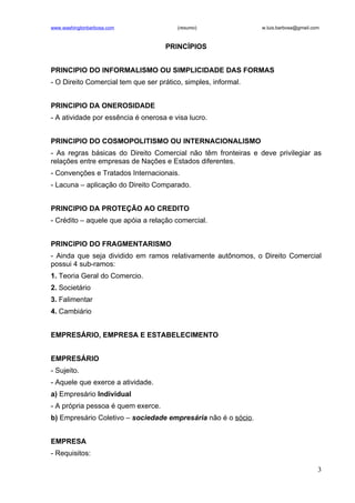 www.washingtonbarbosa.com               (resumo)                w.luis.barbosa@gmail.com



                                    PRINCÍPIOS


PRINCIPIO DO INFORMALISMO OU SIMPLICIDADE DAS FORMAS
- O Direito Comercial tem que ser prático, simples, informal.


PRINCIPIO DA ONEROSIDADE
- A atividade por essência é onerosa e visa lucro.


PRINCIPIO DO COSMOPOLITISMO OU INTERNACIONALISMO
- As regras básicas do Direito Comercial não têm fronteiras e deve privilegiar as
relações entre empresas de Nações e Estados diferentes.
- Convenções e Tratados Internacionais.
- Lacuna – aplicação do Direito Comparado.


PRINCIPIO DA PROTEÇÃO AO CREDITO
- Crédito – aquele que apóia a relação comercial.


PRINCIPIO DO FRAGMENTARISMO
- Ainda que seja dividido em ramos relativamente autônomos, o Direito Comercial
possui 4 sub-ramos:
1. Teoria Geral do Comercio.
2. Societário
3. Falimentar
4. Cambiário


EMPRESÁRIO, EMPRESA E ESTABELECIMENTO


EMPRESÁRIO
- Sujeito.
- Aquele que exerce a atividade.
a) Empresário Individual
- A própria pessoa é quem exerce.
b) Empresário Coletivo – sociedade empresária não é o sócio.


EMPRESA
- Requisitos:

                                                                                       3
 