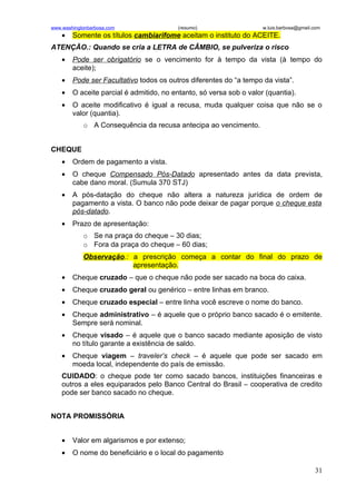 www.washingtonbarbosa.com                 (resumo)                   w.luis.barbosa@gmail.com
    •   Somente os títulos cambiarifome aceitam o instituto do ACEITE.
ATENÇÃO.: Quando se cria a LETRA de CÂMBIO, se pulveriza o risco
    •   Pode ser obrigatório se o vencimento for à tempo da vista (à tempo do
        aceite);
    •   Pode ser Facultativo todos os outros diferentes do “a tempo da vista”.
    •   O aceite parcial é admitido, no entanto, só versa sob o valor (quantia).
    •   O aceite modificativo é igual a recusa, muda qualquer coisa que não se o
        valor (quantia).
            o A Consequência da recusa antecipa ao vencimento.


CHEQUE
    •   Ordem de pagamento a vista.
    •   O cheque Compensado Pós-Datado apresentado antes da data prevista,
        cabe dano moral. (Sumula 370 STJ)
    •   A pós-datação do cheque não altera a natureza jurídica de ordem de
        pagamento a vista. O banco não pode deixar de pagar porque o cheque esta
        pós-datado.
    •   Prazo de apresentação:
            o Se na praça do cheque – 30 dias;
            o Fora da praça do cheque – 60 dias;
            Observação.: a prescrição começa a contar do final do prazo de
                         apresentação.
    •   Cheque cruzado – que o cheque não pode ser sacado na boca do caixa.
    •   Cheque cruzado geral ou genérico – entre linhas em branco.
    •   Cheque cruzado especial – entre linha você escreve o nome do banco.
    •   Cheque administrativo – é aquele que o próprio banco sacado é o emitente.
        Sempre será nominal.
    •   Cheque visado – é aquele que o banco sacado mediante aposição de visto
        no título garante a existência de saldo.
    •   Cheque viagem – traveler’s check – é aquele que pode ser sacado em
        moeda local, independente do país de emissão.
    CUIDADO: o cheque pode ter como sacado bancos, instituições financeiras e
    outros a eles equiparados pelo Banco Central do Brasil – cooperativa de credito
    pode ser banco sacado no cheque.


NOTA PROMISSÓRIA


    •   Valor em algarismos e por extenso;
    •   O nome do beneficiário e o local do pagamento

                                                                                          31
 