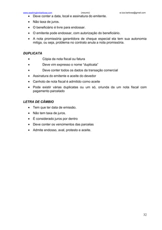 www.washingtonbarbosa.com                  (resumo)                 w.luis.barbosa@gmail.com
    •   Deve conter a data, local e assinatura do emitente.
    •   Não taxa de juros.
    •   O beneficiário é livre para endossar.
    •   O emitente pode endossar, com autorização do beneficiário.
    •   A nota promissória garantidora de cheque especial ela tem sua autonomia
        mitiga, ou seja, problema no contrato anula a nota promissória.


DUPLICATA
    •           Cópia da nota fiscal ou fatura
    •           Deve vim expresso o nome “duplicata”
    •           Deve conter todos os dados da transação comercial
    •   Assinatura do emitente e aceite do devedor
    •   Canhoto de nota fiscal é admitido como aceite
    •   Pode existir várias duplicatas ou um só, oriunda da um nota fiscal com
        pagamento parcelado


LETRA DE CÂMBIO
    •   Tem que ter data de emissão.
    •   Não tem taxa de juros.
    •   É considerado juros por dentro
    •   Deve conter os vencimentos das parcelas
    •   Admite endosso, aval, protesto e aceite.




                                                                                         32
 