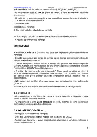 www.washingtonbarbosa.com                (resumo)                  w.luis.barbosa@gmail.com
a) Capacidade civil em todos os seus requisitos (biológica e psicológica).
- O incapaz não pode EXERCER (nem dar inicio, e nem estabelecer) atividade
empresarial.
- O maior de 16 anos que garanta a sua subsistência econômica é emancipado e
pode exercer atividade econômica.
- O incapaz pode:
I. Receber por herança;
II. Dar continuidade a atividade por curatela;


--> Autorização judicial – para o incapaz exercer a atividade empresarial.
--> Apartar o patrimônio da herança.


IMPEDIMENTOS


1. SERVIDOR PÚBLICO (da ativa) não pode ser empresário (incompatibilidade de
horários);
- Servidor aposentado por tempo de serviço ou em licença sem remuneração pode
exercer atividade empresarial.
- Outras exceções: Quando estiver a serviço do governo assumindo cargo de
Diretoria, Conselho de Administração de uma empresa publica; Se for eleito para ser
representando pelos funcionários/servidores.
- O militar da reserva pode ser empresário? Regra geral, o militar da ativa é
impedido de ser empresário, contudo há uma discussão que considera que o militar
da reserva não pode exercer atividade empresarial porque “reserva” não é
aposentadoria.
- Não podem ser também sócio controlador nem administrador com poderes de
gerencia.
- Isso se aplica também aos membros do Ministério Publico e da Magistratura.


2. CONDENADOS
- Condenados em crime falimentar, contra a ordem financeira e tributária, crimes
contra o sistema financeiro nacional.
- O impedimento é uma pena acessória, ou seja, depende de uma declaração
expressa em sentença penal condenatória.


3. AUXILIARES DO COMERCIO
- Ab-rogado = absolutamente revogado.
- O Código Comercial não foi ab-rogado com o advento do CC/02.
- Auxiliares do Comercio – são os despachantes aduaneiros e portuários, leiloeiros e
tradutores juramentados.

                                                                                          4
 