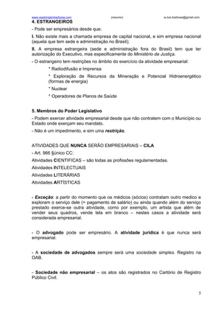 www.washingtonbarbosa.com              (resumo)                   w.luis.barbosa@gmail.com
4. ESTRANGEIROS
- Pode ser empresários desde que:
I. Não existe mais a chamada empresa de capital nacional, e sim empresa nacional
(aquela que tem sede e administração no Brasil);
II. A empresa estrangeira (sede e administração fora do Brasil) tem que ter
autorização do Executivo, mas especificamente do Ministério da Justiça.
- O estrangeiro tem restrições no âmbito do exercício da atividade empresarial:
          * Radiodifusão e Imprensa
          * Exploração de Recursos da Mineração e Potencial Hidroenergético
          (formas de energia)
          * Nuclear
          * Operadores de Planos de Saúde


5. Membros do Poder Legislativo
- Podem exercer atividade empresarial desde que não contratem com o Município ou
Estado onde exerçam seu mandato.
- Não é um impedimento, e sim uma restrição.


ATIVIDADES QUE NUNCA SERÃO EMPRESARIAIS – CILA
- Art. 966 §único CC:
Atividades CIENTIFICAS – são todas as profissões regulamentadas.
Atividades INTELECTUAIS
Atividades LITERÁRIAS
Atividades ARTÍSTICAS


- Exceção: a partir do momento que os médicos (sócios) contratam outro medico e
exploram o serviço dele (= pagamento de salário) ou ainda quando além do serviço
prestado exerce-se outra atividade, como por exemplo, um artista que além de
vender seus quadros, vende tela em branco – nestes casos a atividade será
considerada empresarial.


- O advogado pode ser empresário. A atividade jurídica é que nunca será
empresarial.


- A sociedade de advogados sempre será uma sociedade simples. Registro na
OAB.


- Sociedade não empresarial – os atos são registrados no Cartório de Registro
Público Civil.


                                                                                         5
 
