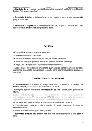www.washingtonbarbosa.com               (resumo)                    w.luis.barbosa@gmail.com
- Atividade Rural – opção – Junta Comercial (empresário) ou Cartório de Registro
Público Civil (não empresário).


- Sociedade Anônima – independente do seu objeto – sempre será empresarial
porque assim a lei.


- Sociedade Cooperativa - independente do seu objeto – sempre será uma
sociedade não empresarial porque deriva de lei.




                                      EMPRESA


- Empresário é aquele que exerce a empresa.
- Atividade econômica - visa lucro.
- Exercida de maneira profissional, ou seja, de maneira habitual.
- Fatores de produção: produzir ou circular bens ou produtos de serviço.
- Código Civil – Empresário – é aquele que exerce empresa.
- Código Civil – Considera-se empresário quem exerce profissionalmente atividade
econômica organizada para produzir e circular bens econômicos (bens, produtos e
serviços).


                            ESTABELECIMENTO EMPRESARIAL


- Estabelecimento é o objeto; é o conjunto de bens corpóreos e incorpóreos que
estão a serviço (necessários a) da atividade econômica.
- O conjunto de bens forma uma universalidade de fato – atuam como somente um
objeto.
(Universalidade de fato – a pessoa tem o direito de escolher o que faz parte da
universalidade ou não. Por conta do art. 1142 CC a doutrina minoritária afirma que o
estabelecimento deixou de ser uma universalidade de fato, e sim de direito)
- Estabelecimento pode ser chamado de: azienda ou fundo de comercio.
- Estabelecimento não é ponto comercial. O ponto comercial é parte do
estabelecimento.
- Só tem estabelecimento quem é empresário.
- Sociedade Simples não empresarial não tem estabelecimento, e sim, sede e
filial.


                                                                                           6
 
