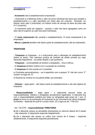www.washingtonbarbosa.com               (resumo)                  w.luis.barbosa@gmail.com
AVIAMENTO


- Aviamento não é estabelecimento empresarial.
– Aviamento é a diferença entre o valor da soma individual dos bens que compõe o
estabelecimento e o valor percebido por todos eles em conjunto. Exemplo: um
freezer vazio vale X (individual); um freezer cheio de cerveja na beira da praia vale
X+1 (conjunto);
- O aviamento pode ser negativo – quando o valor dos bens agregados como um
todo não foi superior ao valor dos bens individuais.


- O nome empresarial não compõe o estabelecimento. O nome empresarial é do
empresário.
- Marca e patente também não fazem parte do estabelecimento, são do empresário.


TRESPASSE


- Trespasse ou traspasse – é o instrumento para a alienação do estabelecimento
(todos os bens). Tem natureza jurídica de contrato de direito privado (ou seja,
clausulas dispositivas – as partes dispõe o que quiserem).
- Trespasse – universalidade de direitos e obrigações – ônus e bônus.
- O trespasse também implica com a sucessão de contratos.
- O trespasse só não sucede em 2 ocasiões:
a) Contratos personalíssimos – se é especifico com a pessoa “X” não tem como “Y”
cumprir no lugar de “X”.
b) Quando se compra na via judicial (leilão, por exemplo).


- Clientes – regra geral – não fazem parte do estabelecimento e não são objetos do
trespasse.


- Responsabilidade – regra geral – o adquirente assume todas as
responsabilidades. Débitos e obrigações devidamente registrados. O alienante fica
com a responsabilidade solidária por todas as obrigações pelo prazo de 1 ano. O
prazo se inicia ou da publicação do trespasse ou do vencimento da ultima obrigação
contratada – depende de qual for o prazo maior. (É a regra do art. 1146 CC)


- Art. 133 CTN – responsabilidade TRIBUTÁRIA
a) Se o alienante cessou as atividades empresarias ou retornou depois de 6 meses
– não responde. O adquirente responde integralmente.
b) Se o alienante não cessou ou voltou com menos de 6 meses – responde
solidariamente. O adquirente responde parcialmente.


                                                                                         7
 