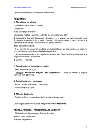 www.washingtonbarbosa.com                (resumo)               w.luis.barbosa@gmail.com



- Empresário coletivo = Sociedade Empresaria


REQUISITOS:
1. Pluralidade de sócios
- Não existe sociedade de 1 sócio.
- Exceções:
a) de caráter permanente:
I. Empresa Publica – exemplo: a União é a única sócia da CEF.
II. Subsidiaria Integral (Sociedade Brasileira) – é aquela na qual somente uma
Sociedade Anônima é sócia dela. Exemplo: BR Distribuidora – único sócio é a
Petrobras. BB Cartões – único sócio é o Banco do Brasil.
b) de caráter transitório:
- A lei permite de maneira transitória a unipessoalidade da sociedade com base no
principio da manutenção da atividade econômica.
I. Sociedade Anônima – 1 ano a partir da Assembléia Geral Ordinária onde conste a
unipessoalidade da sociedade.
II. Demais – 180 dias.


2. Participação na formação do capital
- Bens, direitos e serviços.
- Exceção: Sociedade Simples não empresarial – pode-se formar o capital
somente com serviços.


3. Participação nos resultados
- Todos os sócios têm que correr o risco.
- Resultado não é lucro.


4. Affectio Societatis
- Caráter volitivo; caráter de vontade; vontade de ser sócio.


Observação: atos constitutivos e registro não são requisitos.


PESSOA JURÍDICA – PERSONALIDADE JURÍDICA
- Efeitos diretos da criação da Pessoa Jurídica:
a) Autonomia patrimonial.
b) Nome empresarial.


                                                                                       9
 