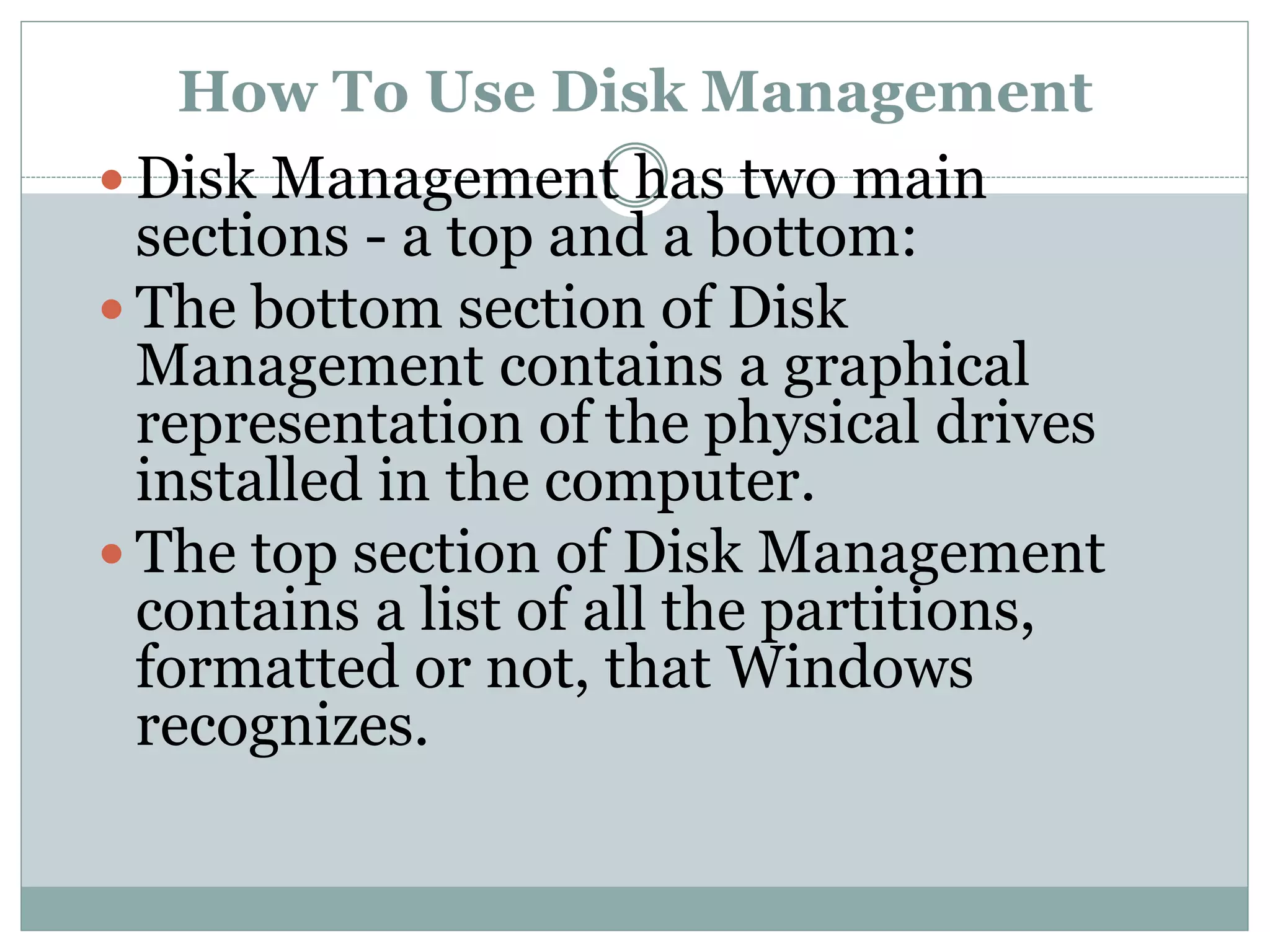 How To Use Disk Management
 Disk Management has two main
sections - a top and a bottom:
 The bottom section of Disk
Management contains a graphical
representation of the physical drives
installed in the computer.
 The top section of Disk Management
contains a list of all the partitions,
formatted or not, that Windows
recognizes.
 
