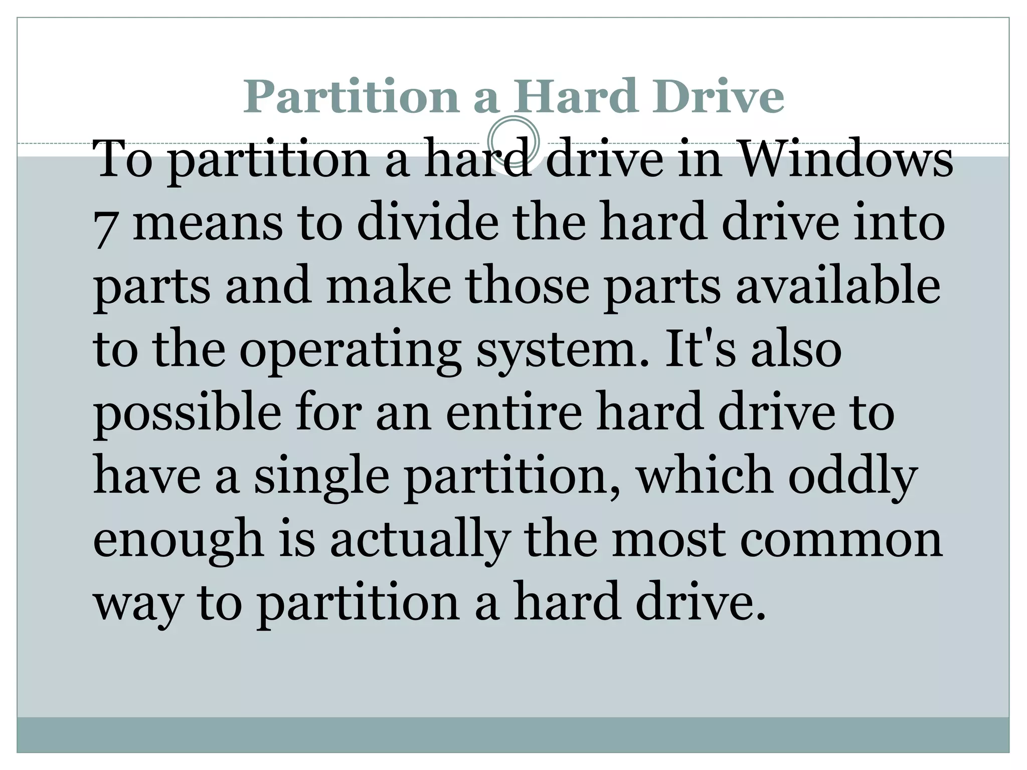 Partition a Hard Drive
To partition a hard drive in Windows
7 means to divide the hard drive into
parts and make those parts available
to the operating system. It's also
possible for an entire hard drive to
have a single partition, which oddly
enough is actually the most common
way to partition a hard drive.
 