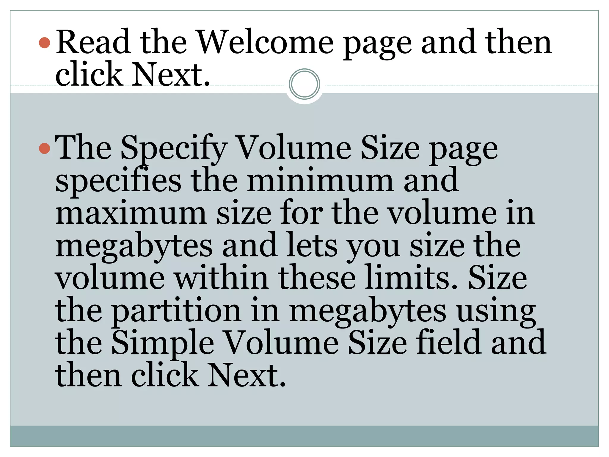 Read the Welcome page and then
click Next.
The Specify Volume Size page
specifies the minimum and
maximum size for the volume in
megabytes and lets you size the
volume within these limits. Size
the partition in megabytes using
the Simple Volume Size field and
then click Next.
 