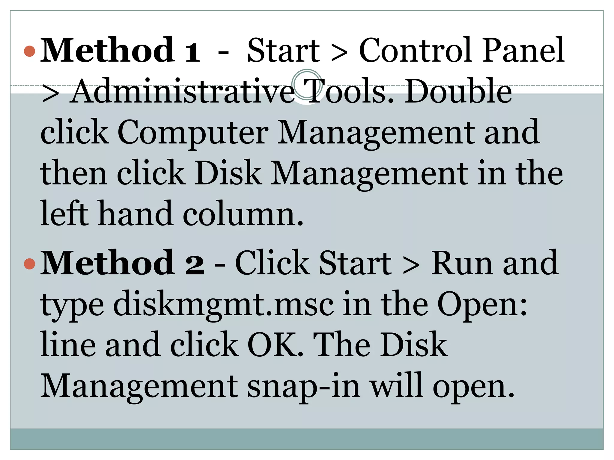 Method 1 - Start > Control Panel
> Administrative Tools. Double
click Computer Management and
then click Disk Management in the
left hand column.
Method 2 - Click Start > Run and
type diskmgmt.msc in the Open:
line and click OK. The Disk
Management snap-in will open.
 