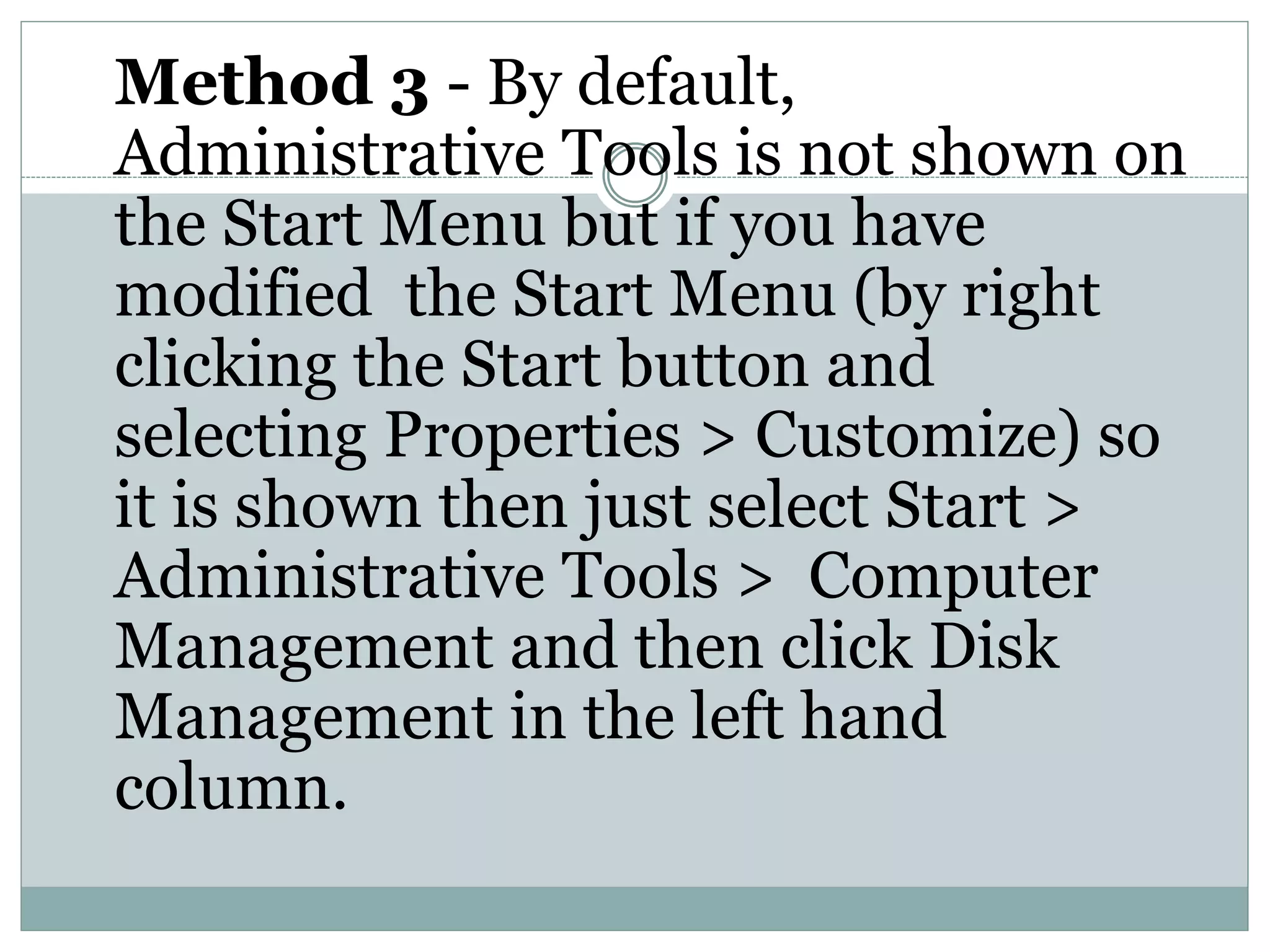 Method 3 - By default,
Administrative Tools is not shown on
the Start Menu but if you have
modified the Start Menu (by right
clicking the Start button and
selecting Properties > Customize) so
it is shown then just select Start >
Administrative Tools > Computer
Management and then click Disk
Management in the left hand
column.
 
