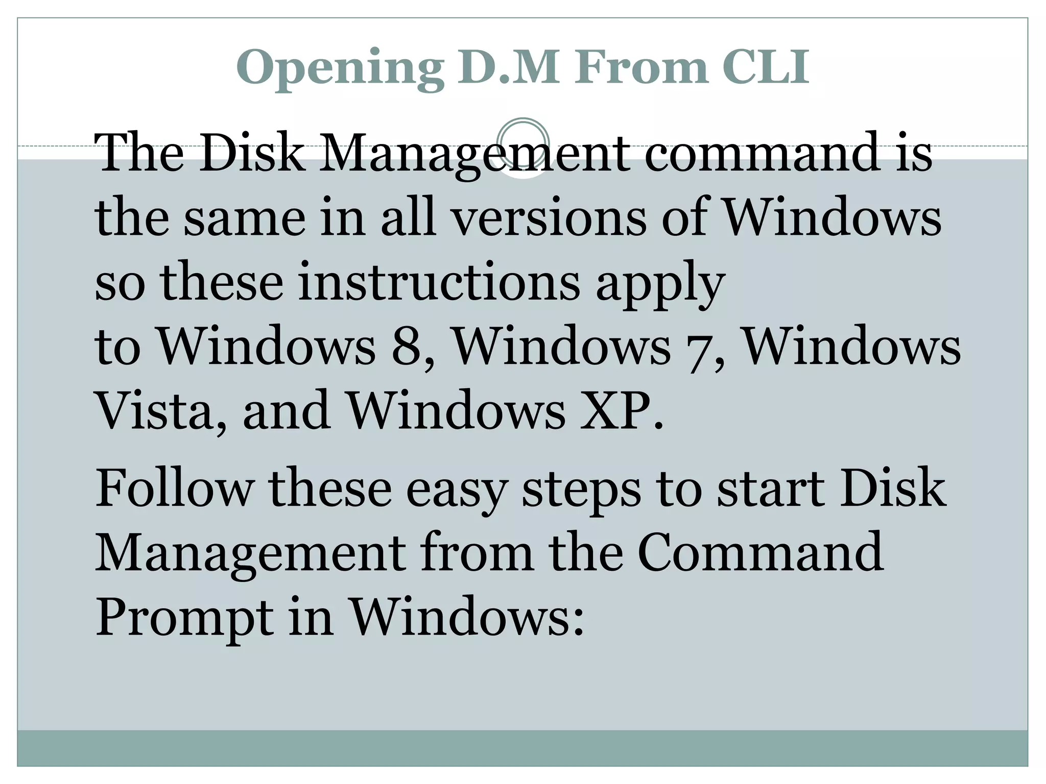 Opening D.M From CLI
The Disk Management command is
the same in all versions of Windows
so these instructions apply
to Windows 8, Windows 7, Windows
Vista, and Windows XP.
Follow these easy steps to start Disk
Management from the Command
Prompt in Windows:
 