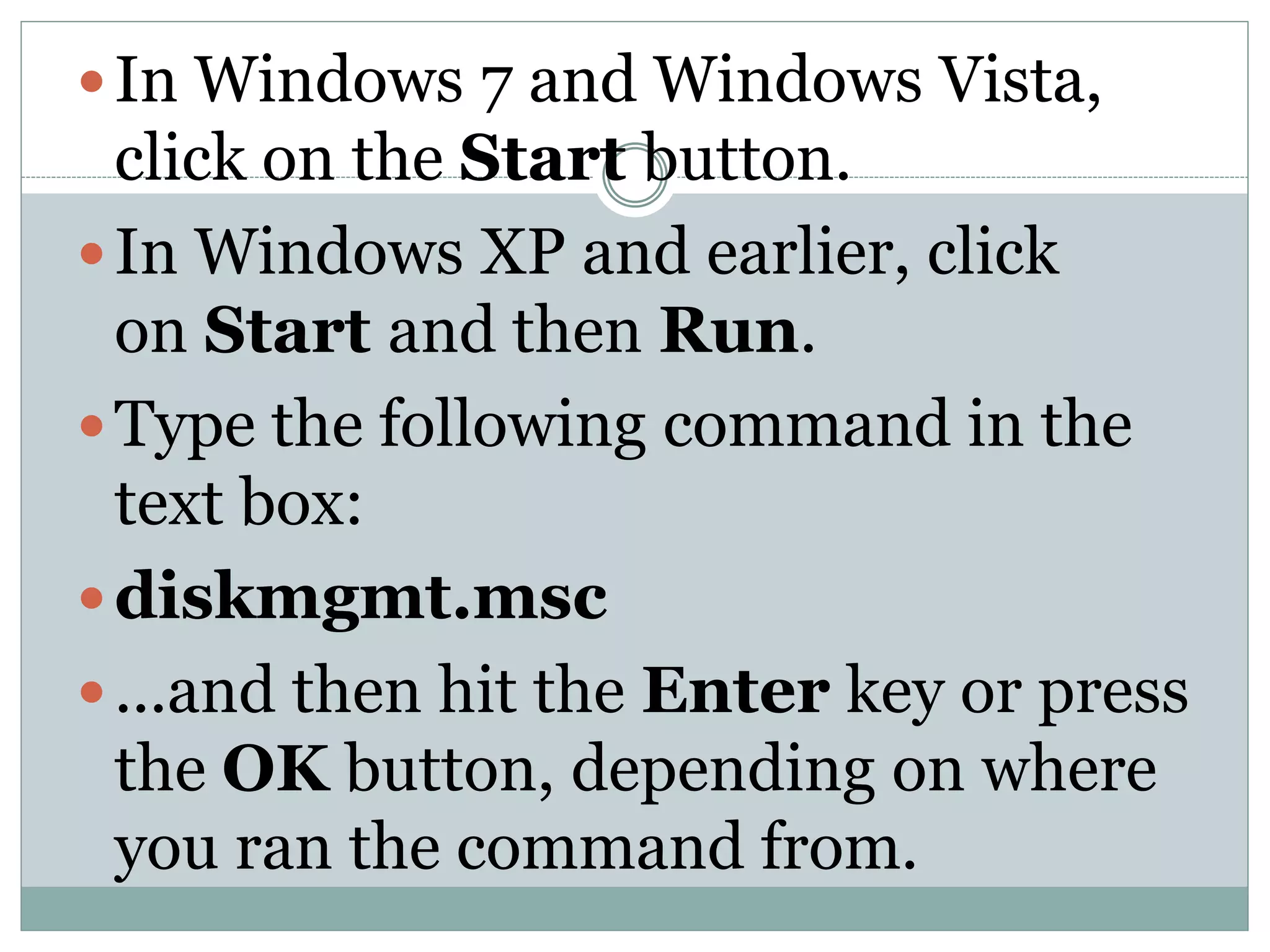 In Windows 7 and Windows Vista,
click on the Start button.
In Windows XP and earlier, click
on Start and then Run.
Type the following command in the
text box:
diskmgmt.msc
...and then hit the Enter key or press
the OK button, depending on where
you ran the command from.
 