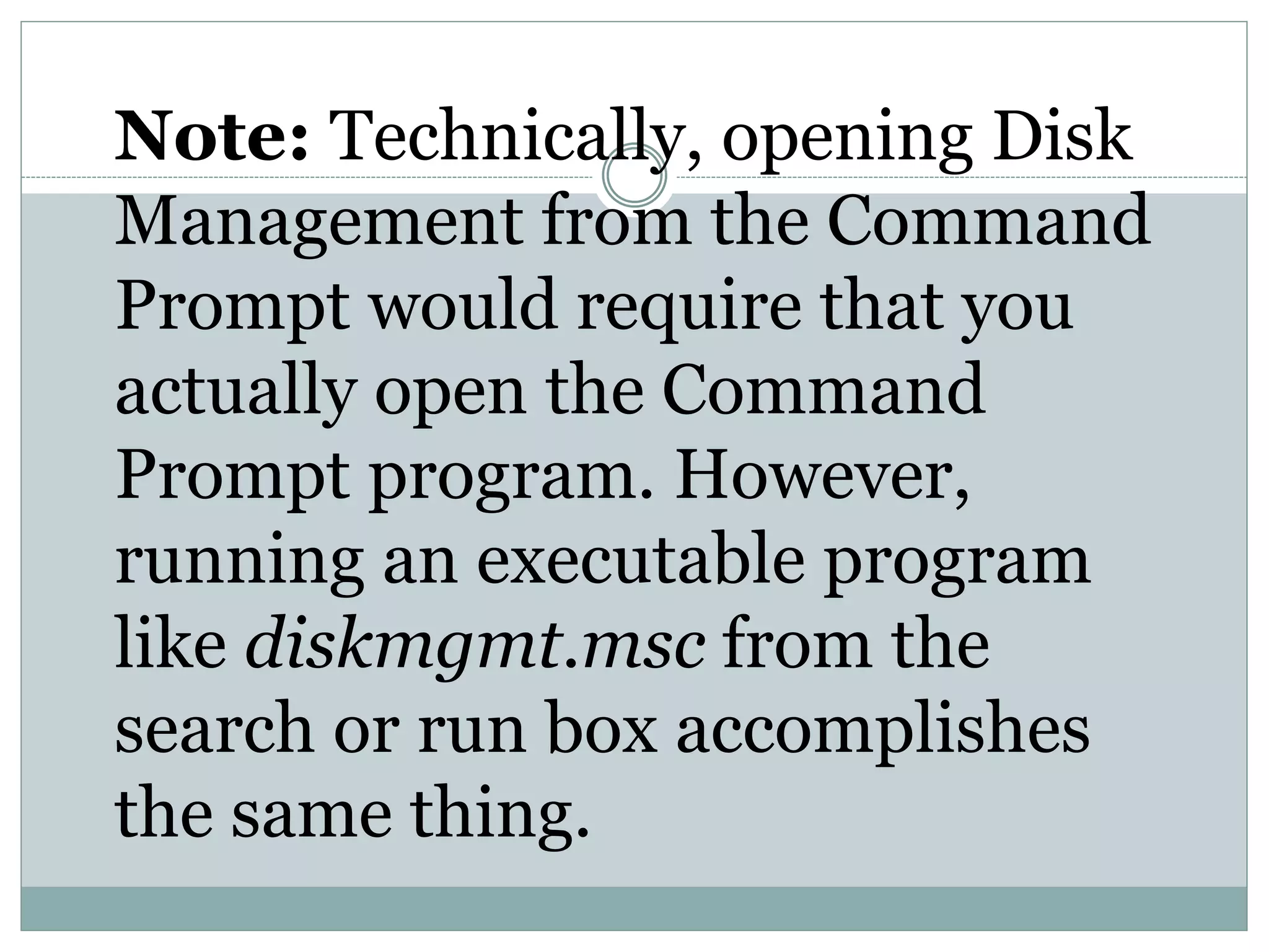 Note: Technically, opening Disk
Management from the Command
Prompt would require that you
actually open the Command
Prompt program. However,
running an executable program
like diskmgmt.msc from the
search or run box accomplishes
the same thing.
 