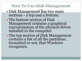 How To Use Disk Management
 Disk Management has two main
sections - a top and a bottom:
 The bottom section of Disk
Management contains a graphical
representation of the physical drives
installed in the computer.
 The top section of Disk Management
contains a list of all the partitions,
formatted or not, that Windows
recognizes.
 