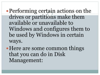 Performing certain actions on the
drives or partitions make them
available or unavailable to
Windows and configures them to
be used by Windows in certain
ways.
Here are some common things
that you can do in Disk
Management:
 