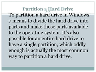 Partition a Hard Drive
To partition a hard drive in Windows
7 means to divide the hard drive into
parts and make those parts available
to the operating system. It's also
possible for an entire hard drive to
have a single partition, which oddly
enough is actually the most common
way to partition a hard drive.
 