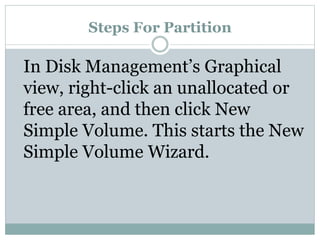 Steps For Partition
In Disk Management’s Graphical
view, right-click an unallocated or
free area, and then click New
Simple Volume. This starts the New
Simple Volume Wizard.
 