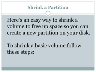 Shrink a Partition
Here’s an easy way to shrink a
volume to free up space so you can
create a new partition on your disk.
To shrink a basic volume follow
these steps:
 