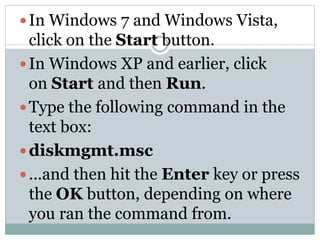 In Windows 7 and Windows Vista,
click on the Start button.
In Windows XP and earlier, click
on Start and then Run.
Type the following command in the
text box:
diskmgmt.msc
...and then hit the Enter key or press
the OK button, depending on where
you ran the command from.
 