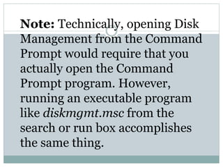 Note: Technically, opening Disk
Management from the Command
Prompt would require that you
actually open the Command
Prompt program. However,
running an executable program
like diskmgmt.msc from the
search or run box accomplishes
the same thing.
 