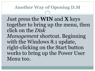 Another Way of Opening D.M
Just press the WIN and X keys
together to bring up the menu, then
click on the Disk
Management shortcut. Beginning
with the Windows 8.1 update,
right-clicking on the Start button
works to bring up the Power User
Menu too.
 