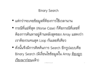 Binary Search
• แต่กว่าจะเจอข้อมูลที่ต้องการใช้เวลานาน
• กรณีที่แย่ที่สุด (Worse Case) ก็คือกรณีที่เลขที่
ต้องการค้นหาอยู่ด้านหลังสุดของ Array แสดงว่า
เราต้องวนจนสุด Loop กันเลยทีเดียว
• ดังนั้นจึงมีการคิดค้นการ Search อีกรูปแบบคือ
Binary Search (มีเงื่อนไขข้อมูลใน Array ต้องถูก
เรียงมาก่อนแล้ว) อ. กิตตินันท์ น้1อยมณี 17
 