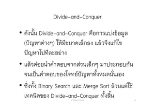 Divide-and-Conquer
• ดังนั้น Divide-and-Conquer คือการแบ่งข้อมูล
(ปัญหาต่างๆ) ให้มีขนาดเล็กลง แล้วจึงแก้ไข
ปัญหาไปทีละอย่าง
• แล้วค่อยนําคําตอบจากส่วนเล็กๆ มาประกอบกัน
จนเป็นคําตอบของโจทย์ปัญหาทั้งหมดนั่นเอง
• ซึ่งทั้ง Binary Search และ Merge Sort ล้วนแต่ใช้
เทคนิคของ Divide-and-Conquer ทั้งสิ้นอ. กิตตินันท์ น้1อยมณี 66
 