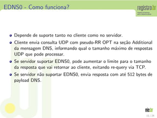EDNS0 - Como funciona?



   Depende de suporte tanto no cliente como no servidor.
   Cliente envia consulta UDP com pseudo-RR OPT na se¸˜o Additional
                                                     ca
   da mensagem DNS, informando qual o tamanho m´ximo de respostas
                                                a
   UDP que pode processar.
   Se servidor suportar EDNS0, pode aumentar o limite para o tamanho
   da resposta que vai retornar ao cliente, evitando re-query via TCP.
   Se servidor n˜o suportar EDNS0, envia resposta com at´ 512 bytes de
                a                                       e
   payload DNS.




                                                                   11 / 24
 